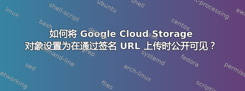 如何将 Google Cloud Storage 对象设置为在通过签名 URL 上传时公开可见？