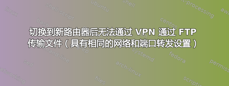 切换到新路由器后无法通过 VPN 通过 FTP 传输文件（具有相同的网络和端口转发设置）