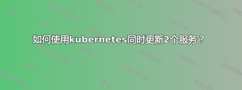 如何使用kubernetes同时更新2个服务？