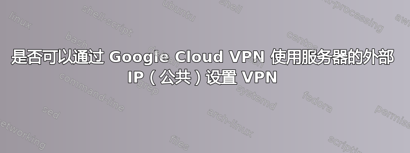 是否可以通过 Google Cloud VPN 使用服务器的外部 IP（公共）设置 VPN