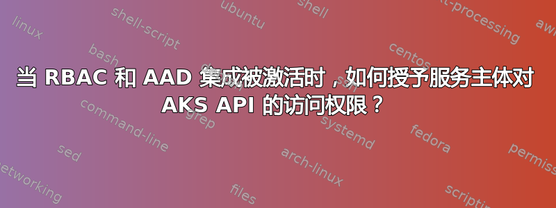 当 RBAC 和 AAD 集成被激活时，如何授予服务主体对 AKS API 的访问权限？