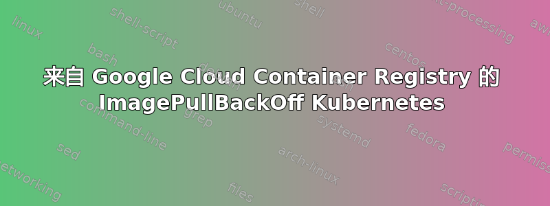 来自 Google Cloud Container Registry 的 ImagePullBackOff Kubernetes