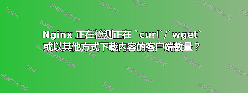 Nginx 正在检测正在 `curl`/`wget` 或以其他方式下载内容的客户端数量？