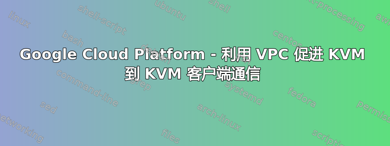 Google Cloud Platform - 利用 VPC 促进 KVM 到 KVM 客户端通信