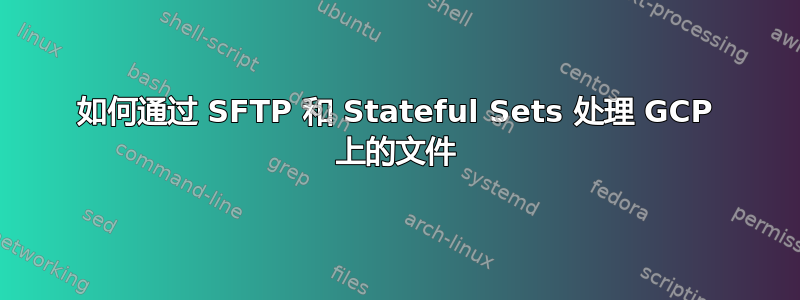 如何通过 SFTP 和 Stateful Sets 处理 GCP 上的文件