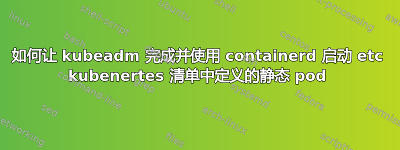 如何让 kubeadm 完成并使用 containerd 启动 etc kubenertes 清单中定义的静态 pod