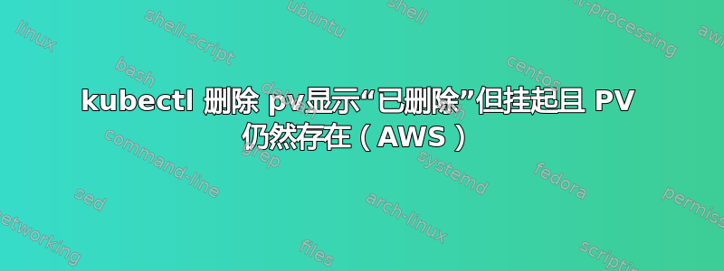 kubectl 删除 pv显示“已删除”但挂起且 PV 仍然存在（AWS）