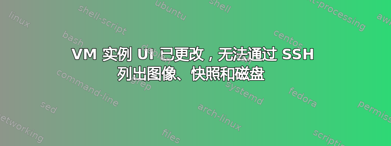 VM 实例 UI 已更改，无法通过 SSH 列出图像、快照和磁盘 