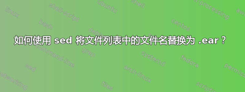 如何使用 sed 将文件列表中的文件名替换为 .ear？