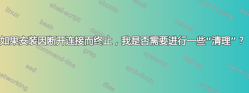 如果安装因断开连接而终止，我是否需要进行一些“清理”？