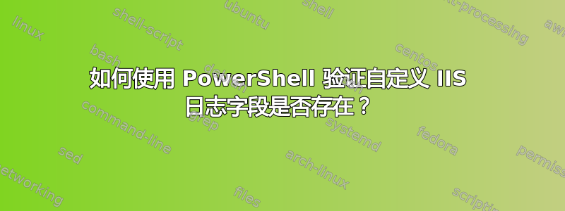 如何使用 PowerShell 验证自定义 IIS 日志字段是否存在？