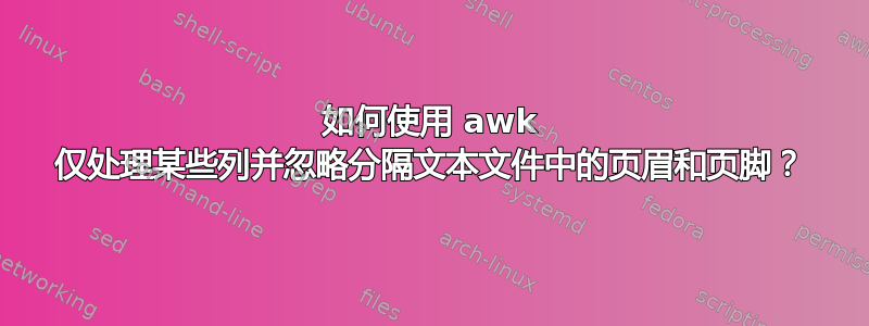 如何使用 awk 仅处理某些列并忽略分隔文本文件中的页眉和页脚？