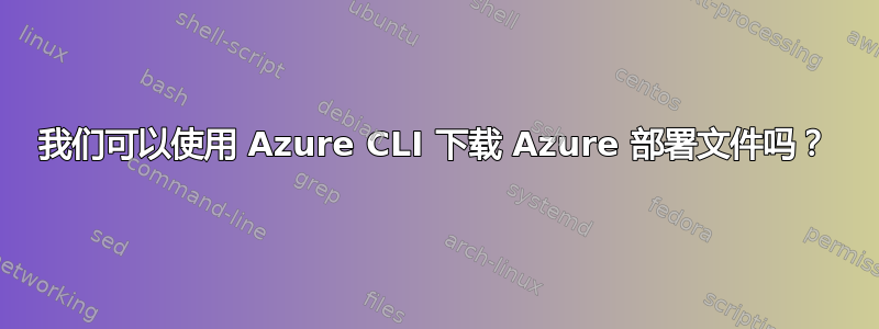 我们可以使用 Azure CLI 下载 Azure 部署文件吗？