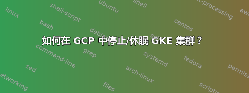 如何在 GCP 中停止/休眠 GKE 集群？