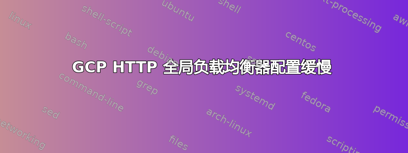 GCP HTTP 全局负载均衡器配置缓慢