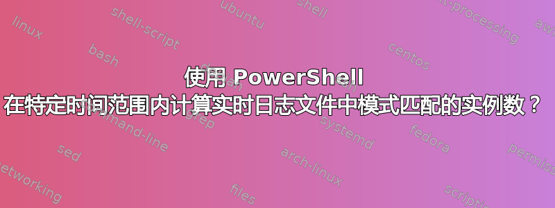 使用 PowerShell 在特定时间范围内计算实时日志文件中模式匹配的实例数？