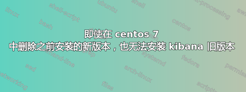 即使在 centos 7 中删除之前安装的新版本，也无法安装 kibana 旧版本