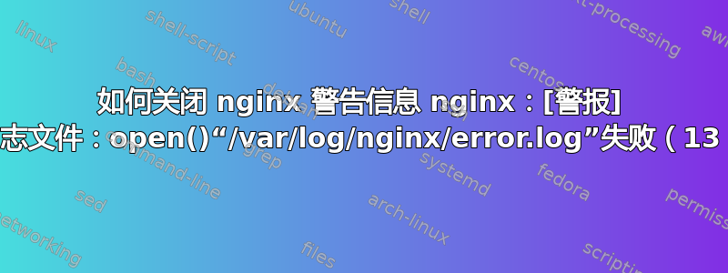 如何关闭 nginx 警告信息 nginx：[警报] 无法打开错误日志文件：open()“/var/log/nginx/error.log”失败（13：权限被拒绝）