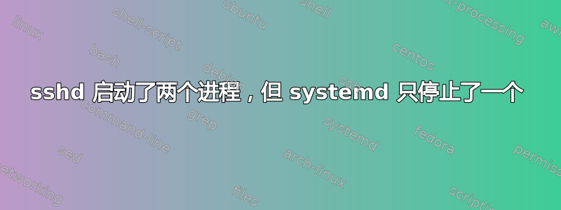 sshd 启动了两个进程，但 systemd 只停止了一个