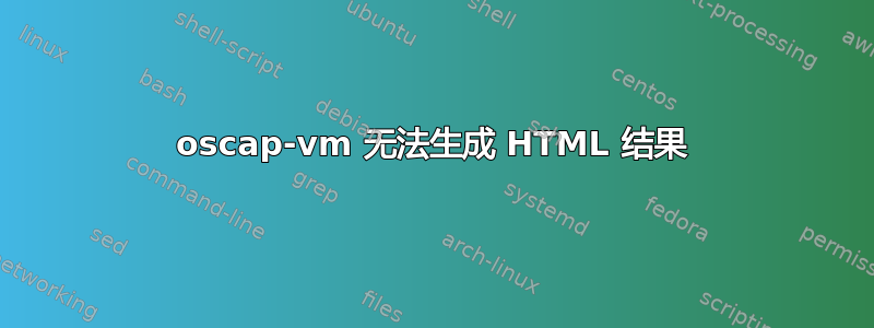 oscap-vm 无法生成 HTML 结果