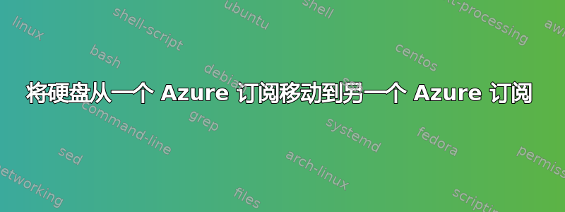 将硬盘从一个 Azure 订阅移动到另一个 Azure 订阅