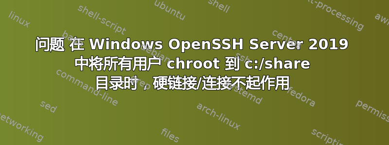 问题 在 Windows OpenSSH Server 2019 中将所有用户 chroot 到 c:/share 目录时，硬链接/连接不起作用