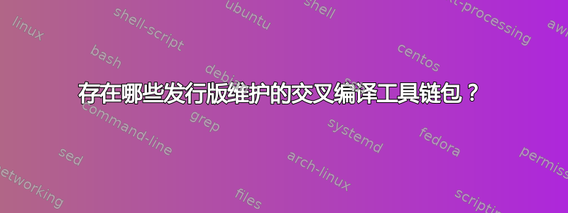 存在哪些发行版维护的交叉编译工具链包？