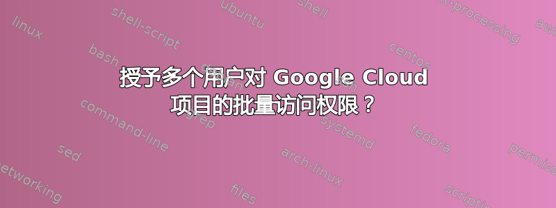 授予多个用户对 Google Cloud 项目的批量访问权限？