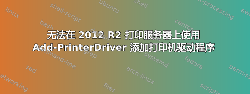 无法在 2012 R2 打印服务器上使用 Add-PrinterDriver 添加打印机驱动程序