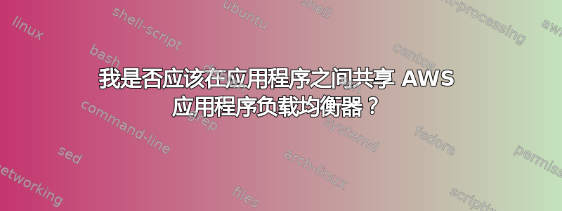 我是否应该在应用程序之间共享 AWS 应用程序负载均衡器？