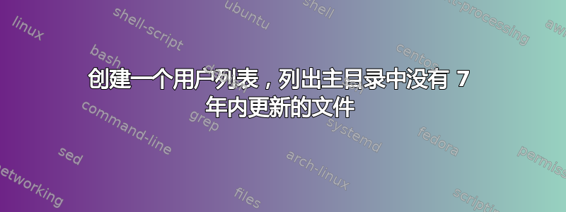 创建一个用户列表，列出主目录中没有 7 年内更新的文件