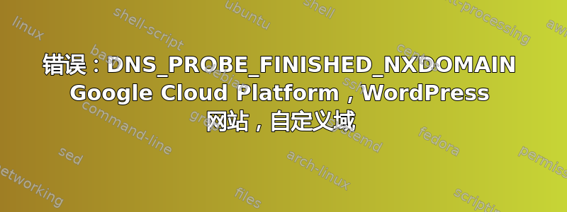 错误：DNS_PROBE_FINISHED_NXDOMAIN Google Cloud Platform，WordPress 网站，自定义域