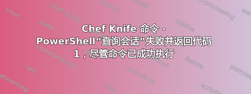 Chef Knife 命令 - PowerShell“查询会话”失败并返回代码 1，尽管命令已成功执行