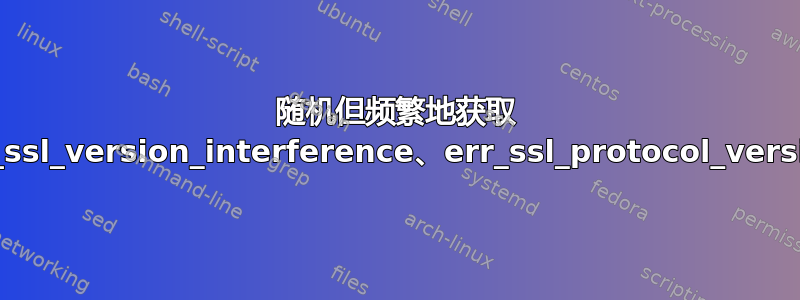 随机但频繁地获取 err_ssl_version_interference、err_ssl_protocol_version