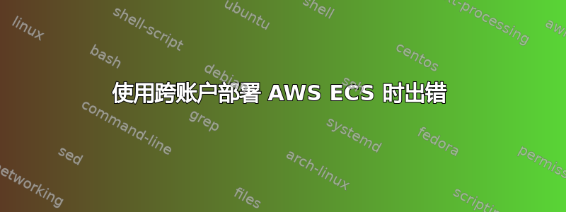 使用跨账户部署 AWS ECS 时出错