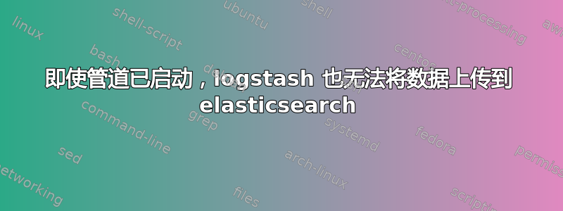 即使管道已启动，logstash 也无法将数据上传到 elasticsearch