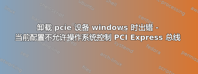 卸载 pcie 设备 windows 时出错 - 当前配置不允许操作系统控制 PCI Express 总线