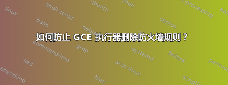 如何防止 GCE 执行器删除防火墙规则？