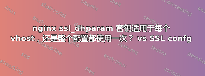 nginx ssl_dhparam 密钥适用于每个 vhost，还是整个配置都使用一次？ vs SSL confg