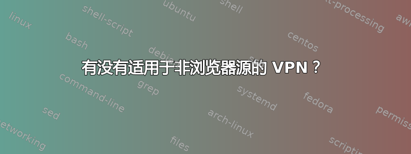 有没有适用于非浏览器源的 VPN？