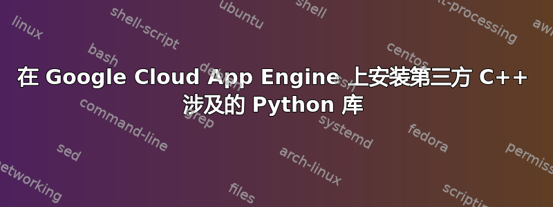 在 Google Cloud App Engine 上安装第三方 C++ 涉及的 Python 库