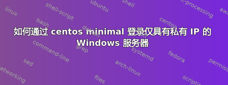 如何通过 centos minimal 登录仅具有私有 IP 的 Windows 服务器