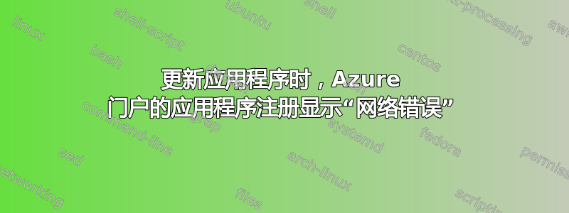 更新应用程序时，Azure 门户的应用程序注册显示“网络错误”