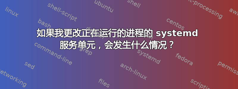 如果我更改正在运行的进程的 systemd 服务单元，会发生什么情况？