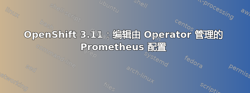 OpenShift 3.11：编辑由 Operator 管理的 Prometheus 配置