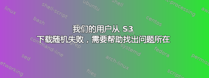 我们的用户从 S3 下载随机失败，需要帮助找出问题所在