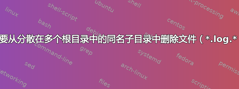 需要从分散在多个根目录中的同名子目录中删除文件（*.log.*）