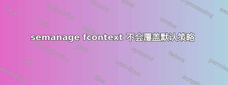 semanage fcontext 不会覆盖默认策略