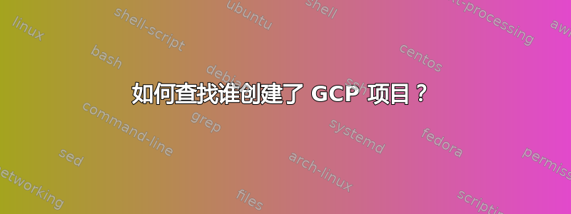 如何查找谁创建了 GCP 项目？