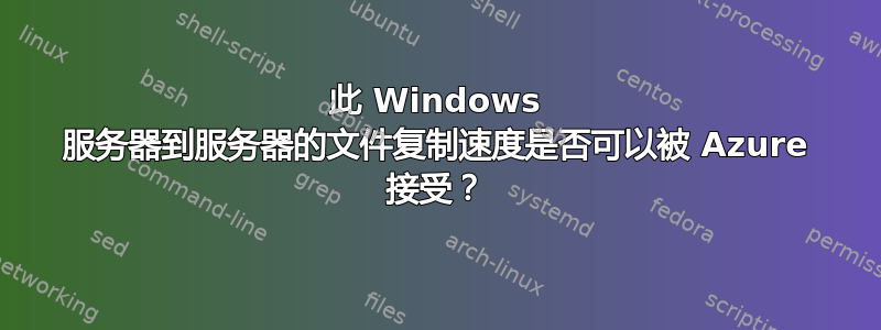 此 Windows 服务器到服务器的文件复制速度是否可以被 Azure 接受？